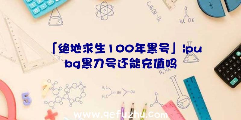 「绝地求生100年黑号」|pubg黑刀号还能充值吗